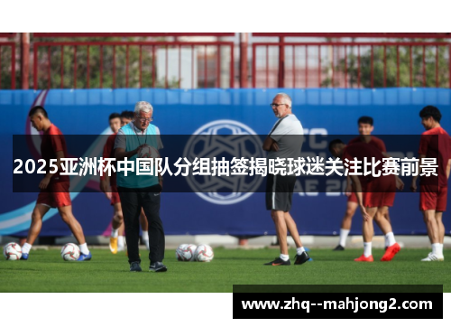 2025亚洲杯中国队分组抽签揭晓球迷关注比赛前景