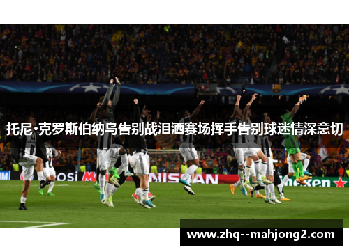 托尼·克罗斯伯纳乌告别战泪洒赛场挥手告别球迷情深意切