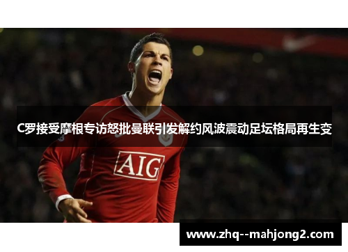 C罗接受摩根专访怒批曼联引发解约风波震动足坛格局再生变